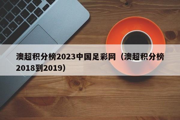 澳超积分榜2023中国足彩网（澳超积分榜2018到2019）